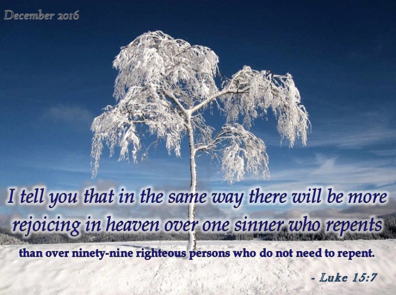 I tell you that in the same way there will be more rejoicing in heaven over one sinner who repents than over ninety-nine righteous persons who do not need to repent. - Luke 15:7